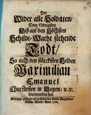 Der Wider alle Soldaten, Vom Niedrigisten Biß auf den Höchsten Schildt-Wacht stehende Todt, So auch den stärckisten Helden Maximilian Emanuel, Churfürsten in Bayrn, [et]c. [et]c. überwunden hat
