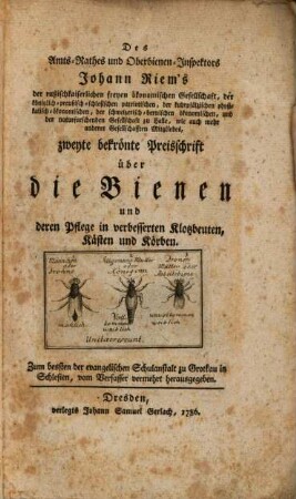 Des Amts-Rathes und Oberbienen-Inspektors Johann Riem's der russischkaiserlichen freyen ökonomischen Gesellschaft, der königlich-preußisch-schlesischen patriotischen, ... Gesellschafften Mitgliedes, zweyte bekrönte Preisschrift über die Bienen und deren Pflege in verbesserten Klotzbeuten, Kästen und Körben