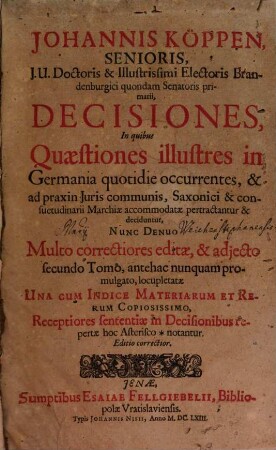 Johannis Köppen, Senioris, J.U. Doctoris ... Decisiones : In quibus Quaestiones illustres in Germania quotidie occurrentes, & ad praxin Iuris communis, Saxonici & consuetudinarii Marchiae accommodatae pertractantur & deciduntur ..., [1]