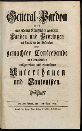 General-Pardon für die aus Seiner Königlichen Majestät Landen und Provintzen aus Furcht vor der Bestrafung wegen gemachter Contrebande und dergleichen ausgetretene und entwichene Unterthanen und Cantonisten : De Dato Berlin, den 11ten May 1775.