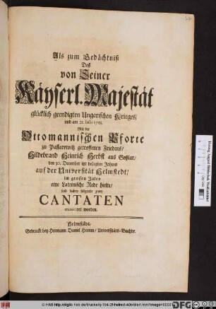 Als zum Gedächtniß des von Seiner Kayserl. Majestät glücklich geendigten Ungarischen Krieges, und am 21. Iulii 1718. Mit der Ottomanischen Pforte zu Passarowitz getroffenen Friedens, Hildebrand Heinrich Herbst aus Goslar den 30. Dec. itzt besagten Jahres auf der Univesität Helmstedt, im grossen Juleo eine lateinische Rede hielte, sind dabey folgende zwey Cantaten musiciret worden