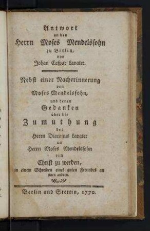 Antwort an den Herrn Moses Mendelssohn zu Berlin / von Johan Caspar Lavater ; nebst einer Nacherinnerung von Moses Mendelssohn, und denen Gedanken über die Zumuthung des Herrn Diaconus Lavater an Herrn Moses Mendelssohn ein Christ zu werden, in einem Schreiben eines guten Freundes an einen andern