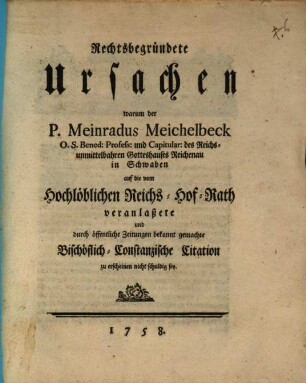 Rechtsbegründete Ursachen warum der P. Meinradus Meichelbeck O. S. Bened: Profess: und Capitular: des Reichs-unmittelbahren Gotteshauses Reichenau in Schwaben auf die vom Hochlöblichen Reichs-Hof-Rath veranlaßete und durch öffentliche Zeitungen bekannt gemachte Bischöflich-Constanzische Citation zu erscheinen nicht schuldig sey