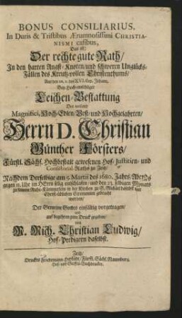 Bonus Consiliarius, In Duris & Tristibus Aerumnosissimi Christianismi casibus, Das ist: Der rechte gute Rath/ In den harten Angst-Knoten/ und schweren Unglücks-Fällen des Kreutz-vollen Christenthums : Aus den 20. v. des XVI. Cap. Johann. Bey ... Leichen-Bestattung Des ... Herrn D. Christian Günther Försters/ Fürstl. Sächs. Hochbestalt gewesenen Hof-Justitien- und Consistorial-Raths zu Zeitz/ Nachdem Derselbige am 5. Martii des 1680. Jahrs ... selig entschlafen/ und den 23. selbigen Monats zu seinem Ruhe-Kämmerlein in der Kirchen zu S. Michael ... gebracht worden