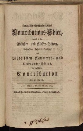 Herzoglich-Mecklenburgisches Contributions-Edict, wornach in den Adelichen und Closter-Gütern, Rostockschen Districts-Oertern, auch Städtischen Cämmerey- und Oeconomie-Gütern, die diesjährige Contribution zu erlegen : de Dato Schwerin, den 2ten December 1758
