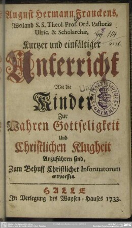 August Hermann Franckens, Weiland S. S. Theol. Prof. ord. Pastoris Ulric. & Scholarchae, Kurtzer und einfältiger Unterricht Wie die Kinder Zur Wahren Gottseligkeit Und Christlichen Klugheit Anzuführen sind : Zum Behuff Christlicher Informatorum entworffen