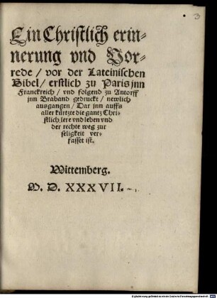Ein Christlich erinnerung vnd Vorrede vor der Lateinischen Bibel erstlich zu Paris jnn Franckreich vnd folgend zu Antorff jnn Braband gedruckt newlich ausgangen : Dar jnn auffs aller kürtzte die gantz Christlich lere vnd leben vnd der rechte weg zur seligkeit verfasset ist