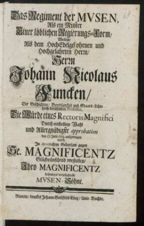 Das Regiment der Musen, Als ein Muster Einer löblichen Regierungs-Form, Wolten, Als dem Hochedelgebohrnen und Hochgelahrten Herrn, Herrn Johann Nicolaus Funcken, Der Geschichten, Beredsamkeit und Staats-Lehre hoch-berühmten Professor, Die Würde eines Rectoris Magnifici Durch einhellige Wahl und Allergnädigste approbation den 17. Julii 1733. aufgetragen ward, In devotestem Gehorsam gegen Se. Magnificentz Glückwünschend vorstellen, Ihro Magnificentz besonders verpflichteste Musen-Söhne