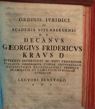 Ordinis Ivridici In Academia Vitembergensi H. T. Decanvs Georgivs Fridericvs Kravs D Digesti Infortiati Ac Novi Professor Pvblicvs Ordinarivs Cvriae Provincialis Consistorii Ecclesiastici Itemqve Scabinatvs Et Facvltatis Ivridicae Assessor Lectori Benevolo S. D. P : [P. P. dominica III. Aduentus Christi Seruatoris nostri, a. R. G. MDCCLXIII.]