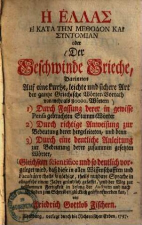 Der Geschwinde Grieche : darinnen auf eine kurtze, leichte und sichere Art der gantze Griechische Wörter-Vorrath von mehr als 80000 Wörtern ... gleichsam scientifice und so deutlich vorgelanget wird, daß diese in allen Wissenschafften & Facultäten theils so nöthige, theils nutzbare Sprache in ohngefehr einem Jahre gründlich gefasset ...