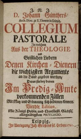 J. N. J. D. Johann Günthers, Arch Diac. zu S. Thomæ in Leipzig, Collegium Pastorale : In welchem Aus der Theologie und Geistlichen Liedern Denen Kirchen-Dienern die wichtigsten Argumente an die Hand gegeben werden, Deren sie bey denen Im Predig-Amte vorkommenden Fällen Mit Nutz und Erbauung sich bedienen können