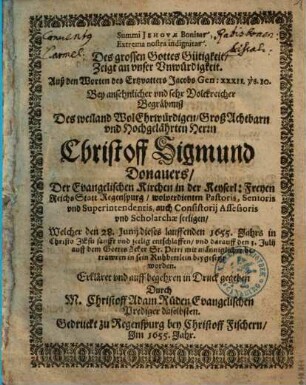 Des grossen Gottes Gütigkeit Zeigt an unser Unwürdigkeit : Auß den Worten des Ertzvatters Jacobs Gen: XXXII. vs. 10. Bey ansehnlicher und sehr Volckreicher Begräbnusz Des weiland WolEhrwürdigen, GroßAchtbarn und Hochgelährten Herrn Christoff Sigmund Donauers, Der Evangelischen Kirchen in der Keyserl: Freyen Reichs Statt Regenspurg wolverdienten Pastoris, Senioris und Superintendentis, auch Consistorij Assessoris und Scholarchae seeligen, Welcher den 28. Junij dieses lauffenden 1655. Jahrs ... entschlaffen und darauff den 3. Julij auff dem GottesAcker St. Petri ... beygesetzt worden = Summi Jehovae Bonitas Extrema nostra indignitas