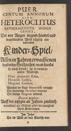 Puer|| Centum Annorum|| Sive|| Heteroclitus|| Repuerascentis Mundi|| Genius,|| Der vor Augen liegend- handel- und|| wandlenden Welt täglich an-||haltendes|| Kinder-Spiel/|| : Allen in Jahren erwachsenen|| beyderley Geschlechts/ was stands|| sie auch seynd/ zu trewmey-||nender|| Nachricht.|| ...|| Herauß gegeben:|| Auff der jetzigen an Jahren zimblich|| veralten/ an Sitten aber verjungten|| Welt-Kinderstuben.