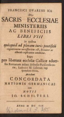 Francisci Dvareni ICti De Sacris Ecclesiae Ministeriis Ac Beneficiis Libri VIII in quibus quicquid ad plenam iuris pontificii cognitionem necessarium est ... continetur. Item pro libertate ecclesiæ Gallicæ aduersus Romanam aulam defensio Parisiensis curiæ, Ludouico XI Gallorum regi quondam oblata. Accedunt Concordata Nationis Germanicae cum Notis Io. Schilteri