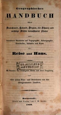 Geographisches Handbuch über Deutschland, Holland, Belgien, die Schweiz und wichtige Städte benachbarter Länder : mit besonderer Rücksicht auf Topographie, Balneographie, Geschichte, Industrie und Kunst für Reise und Haus ; 35 Plänchen d. wichtigsten Städte ... u. e. neuen Post- und Reisekt. von d. obengenannten Ländern