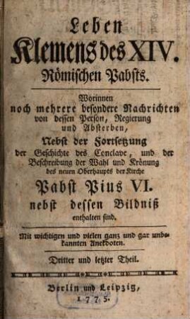Leben Klemens des XIV. jetzt regierenden Römischen Pabstes, 3. Worinnen noch mehrere besondere Nachrichten von dessen Person, Regierung und Absterben, Nebst der Fortsetzung der Geschichte des Conclave, und der Beschreibung der Wahl und Krönung des neuen Oberhaupts der Kirche Pabst Pius VI. nebst dessen Bildniß enthalten sind : Mit wichtigen und vielen ganz und gar unbekannten Anekdoten