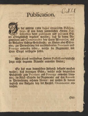 Publication. In der unterm 11ten hujus emanirten Publication, ist von denen sämmtlichen Herren Possessoribus derer publiquen und privaten Güter Obrigkeitlich begehret worden; daß sie denen Regimentern und Commandos bey ihrem Abmarche, auf ihr Anhalten tüchtige Behältniße, an Kleeten oder Scheunen, zur Verwahrung des nachbleibenden Proviants und Fourage anweisen sollen, welche die Regimenter mit ihren Siegel versiegeln sollen ...