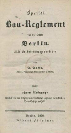 Spezial Bau-Reglement für die Stadt Berlin : mit Erläuterungen versehen : nebst einem Anhange welcher die im Allgemeinen Landrecht zerstreuet befindlichen Bau-Gesetze enthält