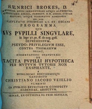 Henrici Brokes ... Programma quo ius pupilli singulare, in lege 37. pr. ff. de neg. gest. deprehensum, pseudo-privilegium esse, contra Thomasium negat : dissertationi inaugurali de tacita pupilli hypotheca per mutuum tutoris non exspirante a ... candidato Christiano Iacobo Veielio ... habendae, adiectum
