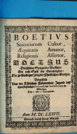 Boetius Scientiarum Cultor, Aequitatis Amator, Religionis Assertor : Vorgestellt Von der Löblichen studierenden Jugend deß Churfürstlichen Gymnasii der Societet Jesu in München. Den 2. und 6. Septembris Anno M.DC.LXXVII. = Boetius Ein schöner Spiegel der Weißheit, Ein veste Saul der Gerechtigkeit, Ein großmütiger Zeug der Christlichen Warheit