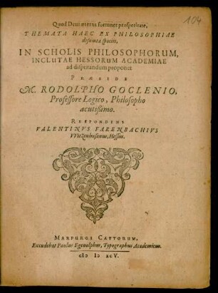 Quod Deus aeterna fortunet prosperitate,|| THEMATA HAEC EX PHILOSOPHIAE || desumta spaciis,|| IN SCHOLIS PHILOSOPHORUM,|| INCLUTAE HESSORUM ACADEMIAE || ad disputandum proponet || PRAESIDE || M. RODOLPHO GOCLENIO,|| Professore Logico, Philosopho || acutißimo.|| RESPONDENS || VALENTINVS FARENBACHIVS || VVitzenhusanus, Hessus.||