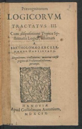 Praecognitorum || LOGICORVM || TRACTATVS III.|| Cum dispositione Typica Sy-||stematis Logici; adornati || A || BARTHOLOMAEO KECKER-||MANNO DANTISCANO.|| Singulorum tractatuum materias versa || pagina et Praefatio ad lectorem || percenset.||