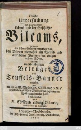 Critische Untersuchung des merckwürdigen Lebens und der Geschichte Bileams : darinnen aus sichern Gründen dargethan wird, daß Bileam niemahls ein Freund und aufrichtiger Verehrer des einigen wahren Gottes, sondern ein scheinheiliger Betrüger und Teuffels-Banner gewesen, und die im 4. B. Moses Cap. XXIII. und XXIV. befindlichen göttlichen Weissagungen gezwungener Weise ausgesprochen habe