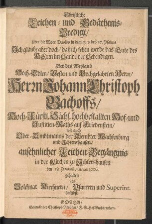 Christliche Leichen- und Gedächtnis-Predigt/ Uber die Wort Davids in dem 13. v. des 27. Psalms ... : Bey des Weyland ... Herrn Johann Christoph Bachoffs/ Hoch-Fürstl. Sächs. hochbestallten Hof- und Justitien-Raths auf Friedenstein/ wie auch Ober-Ambtmanns der Aembter Wachsenburg und Jchtershausen/ ansehnlicher Leichen-Begängnis in der Kirchen zu Jchtershausen den 28. Januarii, Anno 1706. gehalten