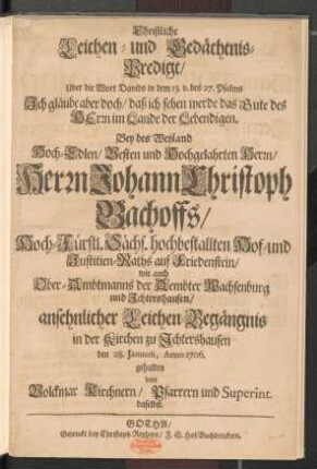 Christliche Leichen- und Gedächtnis-Predigt/ Uber die Wort Davids in dem 13. v. des 27. Psalms ... : Bey des Weyland ... Herrn Johann Christoph Bachoffs/ Hoch-Fürstl. Sächs. hochbestallten Hof- und Justitien-Raths auf Friedenstein/ wie auch Ober-Ambtmanns der Aembter Wachsenburg und Jchtershausen/ ansehnlicher Leichen-Begängnis in der Kirchen zu Jchtershausen den 28. Januarii, Anno 1706. gehalten