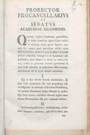 Prorector Procancellarivs Et Senatvs Academiae Kiloniensis. Quamuis, legibus Academiae generalibus, vt vitam honestam agant Ciues nostri, vt vitiorum omne genus fugiant, cautum sit, tamen quae specialibus edictis annis MDCCLXVIII, MDCCLXIX & MDCCLXXIII publice propositis iniungere e re Academiae esse putauimus, nunc denuo ... in perpetuam officii commonefactionem edi & typis exscribi curauimus ... : [P.P. sub sigillo Academiae, Kiliae, die XVI Octobris MDCCLXXIV.]