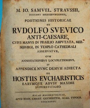 M. Io. Samuel. Straussii ... Positiones historicae de Rudolfo Suevico Anti-caesare : cuius manus in praelio amputata, Merseburgi, in templo Cathedrali asservatur ; cum annotationibus locupletoribus, et appendice nunc demum adiecta de hostiis eucharisticis earumque abusu maxime superstitioso