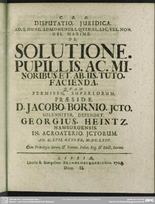 [II.] Disputatio. Iuridica. ... De. Solutione. Pupillis. Ac. Minoribus. Et. Ab. Iis. Tuto. Facienda., Quam ... Praeside D. Jacobo. Bornio ... Defendet. Georgius. Heintz. ... Ad. D. XVII. Octobr. M. DC. LXIV. ...
