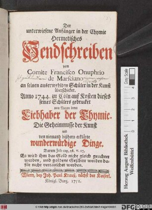 Der unterwiesene Anfänger in der Chymie : Hermetisches Sendschreiben von Comite Francisco Onuphrio de Marsciano an seinen auserwehlten Schüler in der Kunst überschicket ; Anno 1744. zu Cöln auf Kosten dieses seines Schülers gedrucket zum Nutzen derer Liebhaber der Chymie ; Die Geheimnusse der Kunst und von niemand bißhero erklärte wunderwürdige Dinge