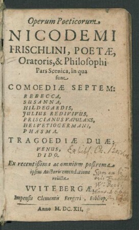 Operum Poeticorum Nicodemi Frischlini, Poetae, Oratoris, & Philosophi Pars Scenica : in qua sunt Comoediae Septem: Rebecca, Susanna, Hildegardis, Iulius Redivivus, Priscianus Vapulans, Helvetiogermani, Phasma. Tragoediae Duae: Venus, Dido ; Ex recentißima ac omnium postrema ipsius Auctoris emendatione relicta