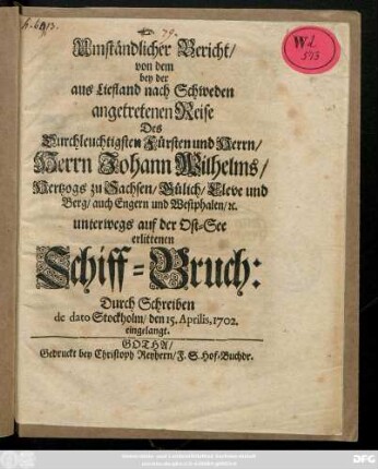 Umständlicher Bericht, von dem bey der aus Liefland nach Schweden angetretenen Reise Des Durchleuchtigsten Fürsten und Herrn, Herrn Johann Wilhelms, Hertzogs zu Sachsen, Gülich, Cleve und Berg ... unterwegs auf der Ost-See erlittenen Schiff-Bruch: Durch Schreiben de dato Stockholm, den 15. Aprilis, 1702. eingelangt