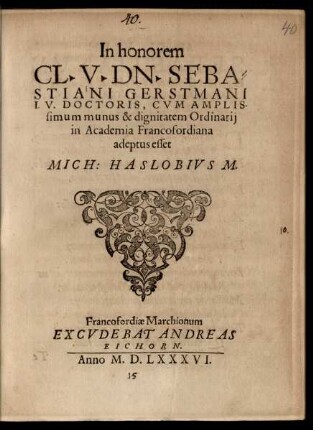 In honorem || CL. V. DN. SEBA=||STIANI GERSTMANI || I.V. DOCTORIS, CVM AMPLIS-||simum munus & dignitatem Ordinarij || in Academia Francofordiana || adeptus esset || MICH: HASLOBIVS M.||