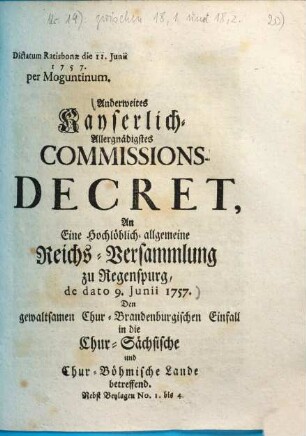 Anderweites Kayserlich-Allergnädigstes Commissions-Decret, An Eine Hochlöblich-allgemeine Reichs-Versammlung zu Regenspurg, de dato 9. Junii 1757. Den gewaltsamen Chur-Brandenburgischen Einfall in die Chur-Sächsische und Chur-Böhmische Lande betreffend : Nebst Beylagen No. 1. bis 4. ; Dictatum Ratisbonae die 11. Junii 1757. per Moguntinum