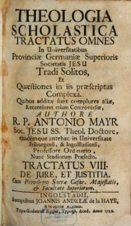Theologia Scholastica : Tractatus Omnes In Universitatibus Provinciae Germaniae Superioris Societatis Jesu Tradi Solitos, Et Quaestiones In Iis Praescriptas Complexa. Quibus Additae Sunt Complures Aliae, Recentiores Etiam Controversiae, 8. De Iure, Et Iustitia