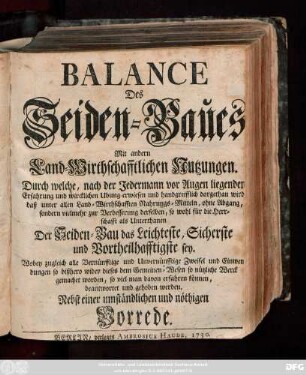 Balance Des Seiden-Baues : Mit andern Land-Wirthschafftlichen Nutzungen. Durch welche, nach der Jedermann vor Augen liegenden Erfahrung und wircklichen Ubung erwiesen und handgreifflich dargethan wird, daß unter allen Land-Wirthschafften Nahrungs-Mitteln, ohne Abgang, sondern vielmehr zur Verbesserung derselben, so wohl für die Herrschafft als Unterthanen Der Seiden-Bau das Leichteste, Sicherste und Vortheilhafftigste sey ... ; Nebst einer umständlichen und nöthigen Vorrede