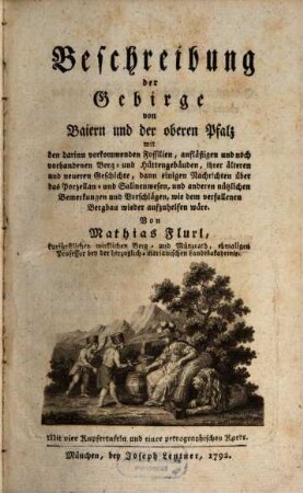 Beschreibung der Gebirge von Baiern und der oberen Pfalz : mit den darinn vorkommenden Fossilien, aufläßigen und noch vorhandenen Berg- und Hüttengebäuden, ihrer älteren und neueren Geschichte, dann einigen Nachrichten über das Porzellan- und Salinenwesen und anderen nützlichen Bemerkungen und Vorschlägen, wie dem verfallenen Bergbau wieder aufzuhelfen wäre ; Mit vier Kupfertafeln und einer petrographischen Karte