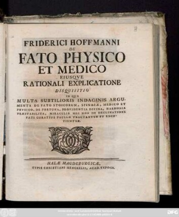 Friderici Hofmanni De Fato Physico Et Medico Eiusqve Rationali Explicatione : Disquisitio In Qua Multa Subtilioris Indaginis Argumenta De Fato Stoicorum, Spinozæ, Medico Et Physico, De Fortuna, Provindentia Divina, Harmonia Præstabilita, Miraculis Nec Non De Declinatione Fati Curatius Paullo Tractantur Et Excutiuntur