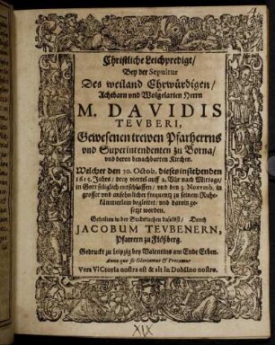 Christliche Leichpredigt : Bey der Sepultur Des weiland Ehrwürdigen/ Achtbarn und Wolgelarten Herrn M. Davidis Teuberi, Gewesenen trewen Pfarherrns und Superintendenten zu Borna/ und deren benachbarten Kirchen. Welcher den 30. Octob. dieses instehenden 1615. Jahrs/ drey viertel auff 2. Uhr nach Mittage/ in Gott seliglich entschlaffen/ und den 3. Novemb. in grosser und ansehnlicher frequentz zu seinem Ruhekämmerlein begleitet/ und darein gesetzt worden. Gehalten in der Stadtkirchen daselbst