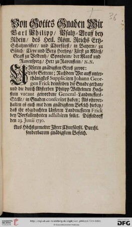 Von Gottes Gnaden Wir Carl Philipp, Pfaltz-Graff bey Rhein, des Heil. Röm. Reichs Ertz-Schatzmeister, und Churfürst, ... Unseren gnädigsten Gruß zuvor: Liebe Getreue; Nachdem Wir auff unterthänigstes Suppliciren Johann Georgen Frick demselben die Gnade gethan, und die durch Absterben Philipp Wilhelmen Hochstein vacant gewordene General-Landmessers-Stelle, in Gnaden conferiret haben ... : Düsseldorff den 23. Junii 1730