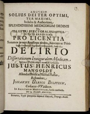 Auspicio Solius Dei Ter Optimi, Ter Maximi, Indultu & Authoritate Splendidissimi Medicorum Ordinis In Illustri Electorali Universitate Erfurtina Pro Licentia Summos in arte Apollinea titulos ... hanc de Delirio Dissertationem Inauguralem Medicam ... submittit Iustus Henricus Mangoldt, Allendorffensis ad Salinas Hassus, Respondente Johanne Ulrico Bilstein, Corbacco-Waldecco ... Die 23. Decembr. Anni 1681