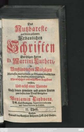 Theil 2: Das Nutzbareste aus denen gesamten Erbaulichen Schriften des seligen Herrn D. Martini Lutheri : in Umständlichen Auszügen Alles dessen, was darinnen zur Erbauung dienlich seyn kan, sorgfältig zusammen getragen, Mit nöthigen und nützlichen Registern versehen, Und nebst einer Vorrede Auch denen gemeinen und armen Leuten zum besten dem Druck übergeben