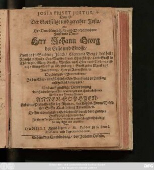 Josia Pius Et Justus, Das ist: Der Gottselige und gerechte Josia : Als Der ... Herr Johann Georg der Erste und Grosse/ Hertzog zu Sachsen ... und Chur-Fürst ... Hochseligsten Andenckens/ In das Chur- und Fürstliche Erb-Begräbnüß zu Freyberg ansehnlichst beygesetzet/ Und auff gnädige Verordnung Der ... Frauen Annen-Sophien/ Geborner Pfaltz-Gräffin bey Rhein ... Dessen rühmliebstes Gedächtnüß durch dero gantzen Stifft begangen wurde/ In einem kurtzen Leich-Sermon ... abgebildet