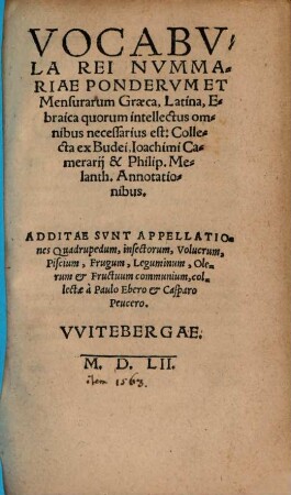 Vocabvla Rei Nvmmariae Pondervm Et Mensurarum Graeca, Latina, Ebraica quorum intellectus omnibus necessarius est : Collecta ex Budei, Ioachimi Camerarij & Philip. Melanchth. Annotationibus. Additae Svnt Appellationes Quadrupedum, insectorum, Volucrum, Piscium, Frugum, Leguminum, Olerum et Fructuum communium, collectae à Paulo Ebero et Casparo Peucero