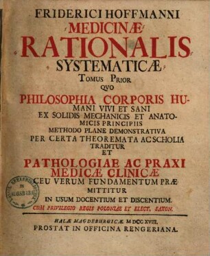 Friderici Hoffmanni Medicinae Rationalis Systematicae Tomus ..., 1. Quo Philosophia Corporis Humani Vivi Et Sani Ex Solidis Mechanicis Et Anatomicis Principiis Methodo Plane Demonstrativa Per Certa Theoremata Ac Scholia Traditur Et Pathologiae Ac Praxi Medicae Clinicae Ceu Verum Fundamentum Praemittitur In Usum Docentium Et Discentium