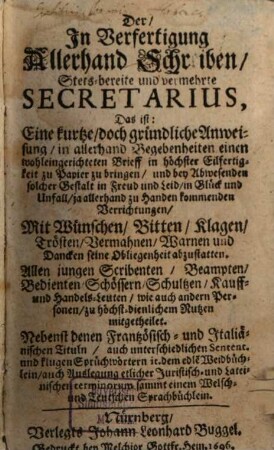 Der, In Verfertigung Allerhand Schreiben, Stets-bereite und vermehrte Secretarius : Das ist: Eine kurtze, doch gründliche Anweisung, in allerhand Begebenheiten einen wohleingerichteten Brieff in höchster Eilfertigkeit zu Papier zu bringen, und bey Abwesenden solcher Gestalt in Freud und Leid, in Glück und Unfall, ja allerhand zu Handen kommenden Verrichtungen, Mit Wünschen, Bitten, Klagen, Trösten, Vermahnen, Warnen und Dancken seine Obliegenheit abzustatten. Allen jungen Scribenten, Beampten, Bedienten, Schössern, Schultzen, Kauff- und Handels-Leuten, wie auch andern Personen, zu höchst-dienlichem Nutzen mitgetheilet. Nebenst denen Frantzösisch- und Italiänischen Tituln, auch unterschiedlichen Sentent. und klugen Sprüchwörtern it. dem edle[n] Weidbüchlein, auch Auslegung etlicher Juristisch- und Lateinischen terminorum sammt einem Welsch- und Teutschen Sprachbüchlein