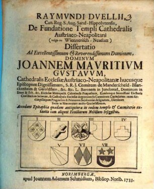 Raymundi Duellii, Can. Reg. S. Aug. Sand-Hippolytensis, De Fundatione Templi Cathedralis Austriaco-Neapolitani (vulgo zu Wiennerisch-Neustatt) Dissertatio : Ad ... Dominum Joannem Mauritium Gustavum, Cathedralis Ecclesiae Austriaco-Neapolitanae hucusque Episcopum Dignissimum ... Accedunt Epitaphia quaedam antiquiora in eodem templo & Caemiterio extantia cum aliquot Familiarum Nobilium Insignibus